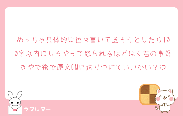 めっちゃ具体的に色々書いて送ろうとしたら100字以内にしろやって怒られるほどはく君の事好きやで後で原文DMに送りつけていいかい？