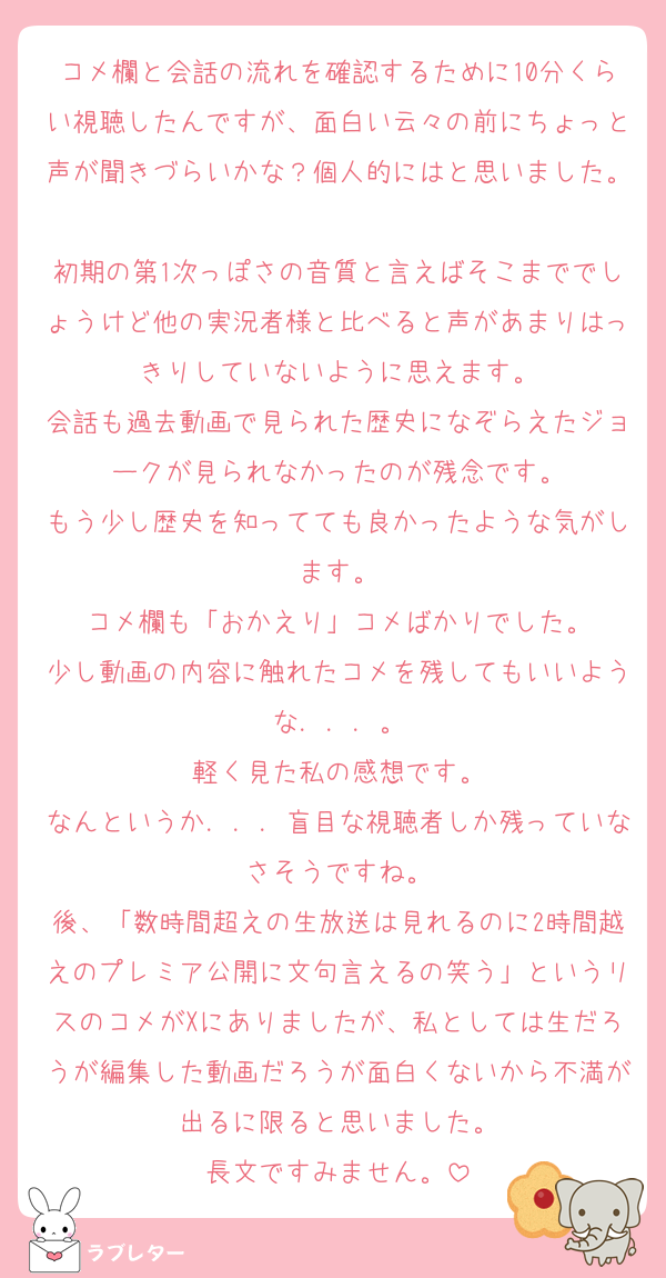 コメ欄と会話の流れを確認するために10分くらい視聴したんですが、面白い云々の前にちょっと声が聞きづらいかな？個人的にはと思いました。
初期の第1次っぽさの音質と言えばそこまででしょうけど他の実況者様と比べると声があまりはっきりしていないように思えます。
会話も過去動画で見られた歴史になぞらえたジョークが見られなかったのが残念です。
もう少し歴史を知ってても良かったような気がします。
コメ欄も「おかえり」コメばかりでした。
少し動画の内容に触れたコメを残してもいいような．．．。
軽く見た私の感想です。
なんというか．．．盲目な視聴者しか残っていなさそうですね。
後、「数時間超えの生放送は見れるのに2時間越えのプレミア公開に文句言えるの笑う」というリスのコメがXにありましたが、私としては生だろうが編集した動画だろうが面白くないから不満が出るに限ると思いました。
長文ですみません。