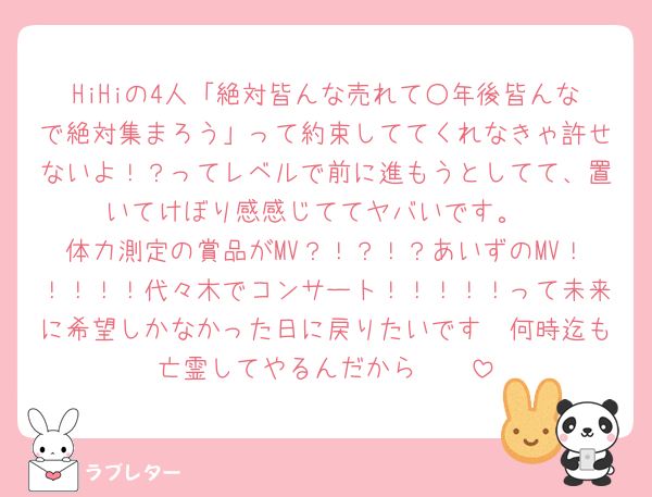 HiHiの4人「絶対皆んな売れて○年後皆んなで絶対集まろう」って約束しててくれなきゃ許せないよ！？ってレベルで前に進もうとしてて、置いてけぼり感感じててヤバいです。
体力測定の賞品がMV？！？！？あいずのMV！！！！！代々木でコンサート！！！！！って未来に希望しかなかった日に戻りたいです🥲何時迄も亡霊してやるんだから〜〜