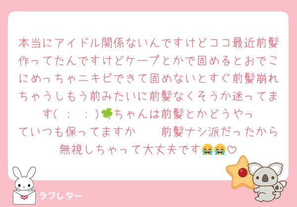 本当にアイドル関係ないんですけどココ最近前髪作ってたんですけどケープとかで固めるとおでこにめっちゃニキビできて固めないとすぐ前髪崩れちゃうしもう前みたいに前髪なくそうか迷ってます( ;  ; )🍀ちゃんは前髪とかどうやっていつも保ってますか🥲🥲前髪ナシ派だったから無視しちゃって大丈夫です😭😭