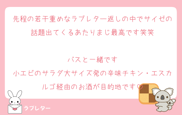先程の若干重めなラブレター返しの中でサイゼの話題出てくるあたりまじ最高です笑笑

バスと一緒です
小エビのサラダ大サイズ発の辛味チキン・エスカルゴ経由のお酒が目的地です