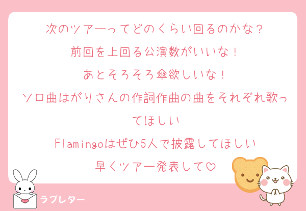 次のツアーってどのくらい回るのかな？
前回を上回る公演数がいいな！
あとそろそろ傘欲しいな！
ソロ曲はがりさんの作詞作曲の曲をそれぞれ歌ってほしい
Flamingoはぜひ5人で披露してほしい
早くツアー発表して