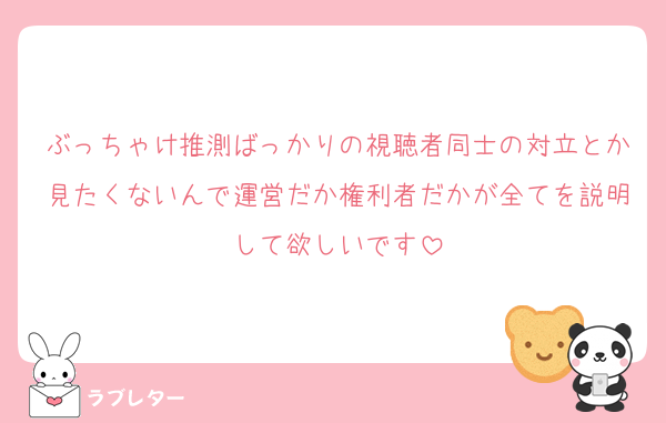 ぶっちゃけ推測ばっかりの視聴者同士の対立とか見たくないんで運営だか権利者だかが全てを説明して欲しいです