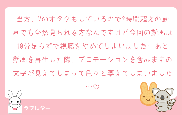 当方、Vのオタクもしているので2時間超えの動画でも全然見られる方なんですけど今回の動画は10分足らずで視聴をやめてしまいました…あと動画を再生した際、プロモーションを含みますの文字が見えてしまって色々と萎えてしまいました…