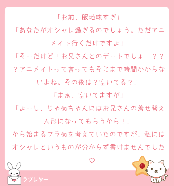 「お前、服地味すぎ」
「あなたがオシャレ過ぎるのでしょう。ただアニメイト行くだけですよ」
「そーだけど！お兄さんとのデートでしょ〜？？？アニメイトって言ってもそこまで時間かからないよね。その後は？空いてる？」
「まぁ、空いてますが」
「よーし、じゃ菊ちゃんにはお兄さんの着せ替え人形になってもらうから！」
から始まるフラ菊を考えていたのですが、私にはオシャレというものが分からず書けませんでした！