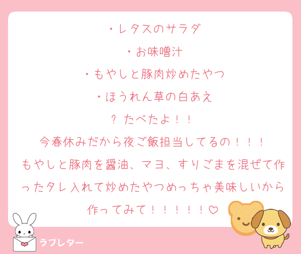 ・レタスのサラダ
・お味噌汁
・もやしと豚肉炒めたやつ
・ほうれん草の白あえ
⬆️たべたよ！！
今春休みだから夜ご飯担当してるの！！！
もやしと豚肉を醤油、マヨ、すりごまを混ぜて作ったタレ入れて炒めたやつめっちゃ美味しいから作ってみて！！！！！