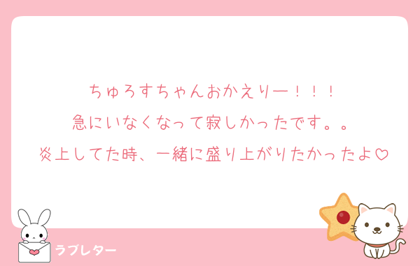 ちゅろすちゃんおかえりー！！！
急にいなくなって寂しかったです。。
炎上してた時、一緒に盛り上がりたかったよ