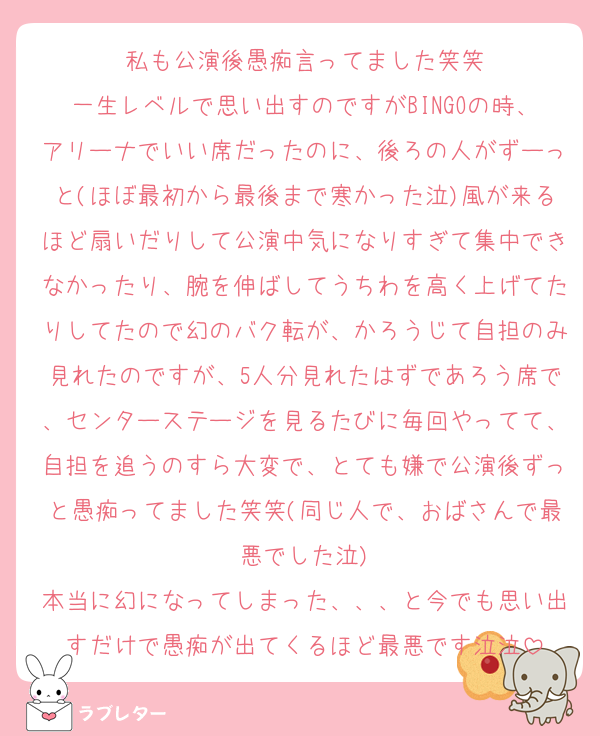 私も公演後愚痴言ってました笑笑
一生レベルで思い出すのですがBINGOの時、アリーナでいい席だったのに、後ろの人がずーっと(ほぼ最初から最後まで寒かった泣)風が来るほど扇いだりして公演中気になりすぎて集中できなかったり、腕を伸ばしてうちわを高く上げてたりしてたので幻のバク転が、かろうじて自担のみ見れたのですが、5人分見れたはずであろう席で、センターステージを見るたびに毎回やってて、自担を追うのすら大変で、とても嫌で公演後ずっと愚痴ってました笑笑(同じ人で、おばさんで最悪でした泣)
本当に幻になってしまった、、、と今でも思い出すだけで愚痴が出てくるほど最悪です泣泣