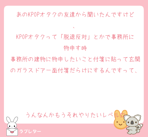 あのKPOPオタクの友達から聞いたんですけど、
KPOPオタクって「脱退反対」とかで事務所に物申す時
事務所の建物に物申したいこと付箋に貼って玄関のガラスドア一面付箋だらけにするんですって、


うんなんかもうそれやりたいレベル