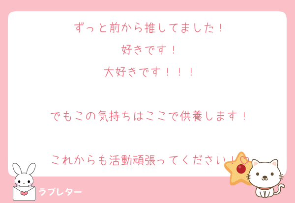 ずっと前から推してました！
好きです！
大好きです！！！

でもこの気持ちはここで供養します！

これからも活動頑張ってください！