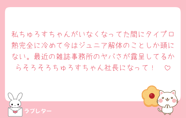 私ちゅろすちゃんがいなくなってた間にタイプロ熱完全に冷めて今はジュニア解体のことしか頭にない。最近の雑誌事務所のヤバさが露呈してるからそろそろちゅろすちゃん社長になって！🥺