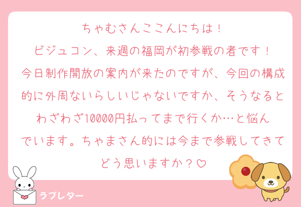 ちゃむさんここんにちは！
ビジュコン、来週の福岡が初参戦の者です！
今日制作開放の案内が来たのですが、今回の構成的に外周ないらしいじゃないですか、そうなるとわざわざ10000円払ってまで行くか…と悩んでいます。ちゃまさん的には今まで参戦してきてどう思いますか？