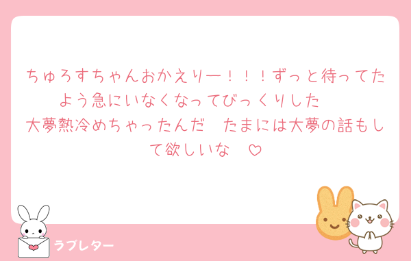 ちゅろすちゃんおかえりー！！！ずっと待ってたよう急にいなくなってびっくりした〜
大夢熱冷めちゃったんだ🥲たまには大夢の話もして欲しいな🥺
