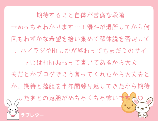 期待すること自体が苦痛な段階
→めっちゃわかります…！優斗が退所してから何回もわずかな希望を拾い集めて解体説を否定して、ハイラジやHiしかが終わってもまだこのサイトにはHiHiJetsって書いてあるから大丈夫だとかブログでこう言ってくれたから大丈夫とか、期待と落胆を半年間繰り返してきたから期待したあとの落胆がめちゃくちゃ怖いです…