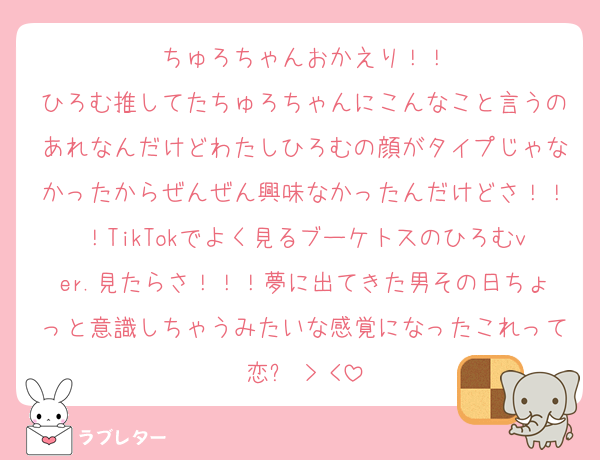 ちゅろちゃんおかえり！！
ひろむ推してたちゅろちゃんにこんなこと言うのあれなんだけどわたしひろむの顔がタイプじゃなかったからぜんぜん興味なかったんだけどさ！！！TikTokでよく見るブーケトスのひろむver.見たらさ！！！夢に出てきた男その日ちょっと意識しちゃうみたいな感覚になったこれって恋❓‬ > <