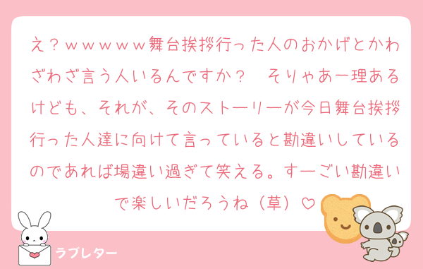 え？ｗｗｗｗｗ舞台挨拶行った人のおかげとかわざわざ言う人いるんですか？　そりゃあ一理あるけども、それが、そのストーリーが今日舞台挨拶行った人達に向けて言っていると勘違いしているのであれば場違い過ぎて笑える。すーごい勘違いで楽しいだろうね（草）