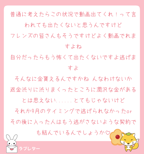 普通に考えたらこの状況で動画出てくれ！って言われても出たくないと思うんですけど
フレンズの皆さんもそうですけどよく動画でれますよね
自分だったらもう怖くて出たくないですよ逃げますよ
そんなに金貰えるんですかね んなわけないか
返金渋りに渋りまくったところに潤沢な金があるとは思えない......とてもじゃないけど
それか9月のタイミングで逃げられなかったorその後に入った人はもう逃がさないような契約でも結んでいるんでしょうか