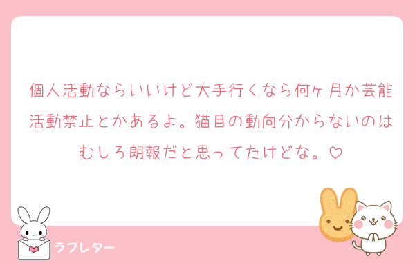 個人活動ならいいけど大手行くなら何ヶ月か芸能活動禁止とかあるよ。猫目の動向分からないのはむしろ朗報だと思ってたけどな。