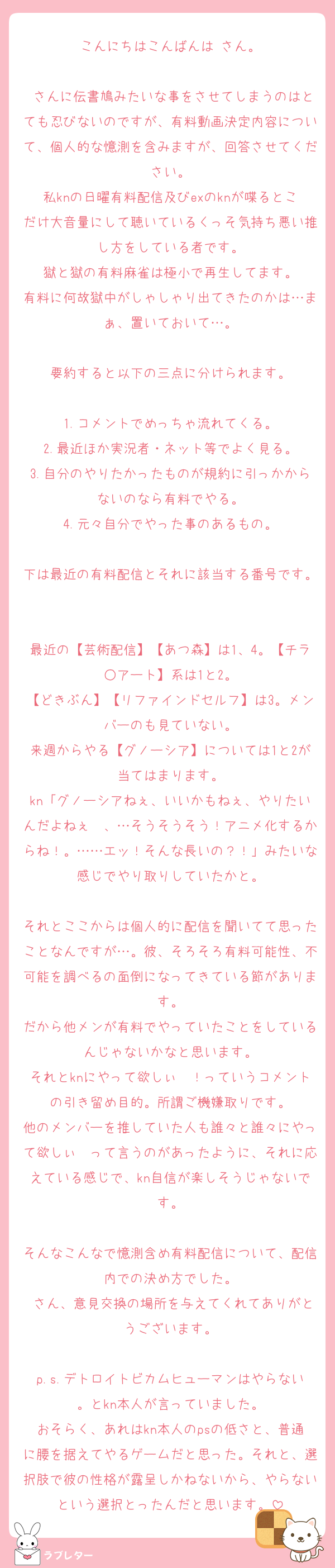こんにちはこんばんは♡さん。

♡さんに伝書鳩みたいな事をさせてしまうのはとても忍びないのですが、有料動画決定内容について、個人的な憶測を含みますが、回答させてください。
私knの日曜有料配信及びexのknが喋るとこだけ大音量にして聴いているくっそ気持ち悪い推し方をしている者です。
獄と獄の有料麻雀は極小で再生してます。
有料に何故獄中がしゃしゃり出てきたのかは…まぁ、置いておいて…。

要約すると以下の三点に分けられます。

1.コメントでめっちゃ流れてくる。
2.最近ほか実況者・ネット等でよく見る。
3.自分のやりたかったものが規約に引っかからないのなら有料でやる。
4.元々自分でやった事のあるもの。

下は最近の有料配信とそれに該当する番号です。

最近の【芸術配信】【あつ森】は1、4。【チラ○アート】系は1と2。
【どきぶん】【リファインドセルフ】は3。メンバーのも見ていない。
来週からやる【グノーシア】については1と2が当てはまります。
kn「グノーシアねぇ、いいかもねぇ、やりたいんだよねぇ〜、…そうそうそう！アニメ化するからね！。……エッ！そんな長いの？！」みたいな感じでやり取りしていたかと。

それとここからは個人的に配信を聞いてて思ったことなんですが…。彼、そろそろ有料可能性、不可能を調べるの面倒になってきている節があります。
だから他メンが有料でやっていたことをしているんじゃないかなと思います。
それとknにやって欲しぃ〜！っていうコメントの引き留め目的。所謂ご機嫌取りです。
他のメンバーを推していた人も誰々と誰々にやって欲しぃ〜って言うのがあったように、それに応えている感じで、kn自信が楽しそうじゃないです。

そんなこんなで憶測含め有料配信について、配信内での決め方でした。
♡さん、意見交換の場所を与えてくれてありがとうございます。

p.s.デトロイトビカムヒューマンはやらない。とkn本人が言っていました。
おそらく、あれはkn本人のpsの低さと、普通に腰を据えてやるゲームだと思った。それと、選択肢で彼の性格が露呈しかねないから、やらないという選択とったんだと思います。
