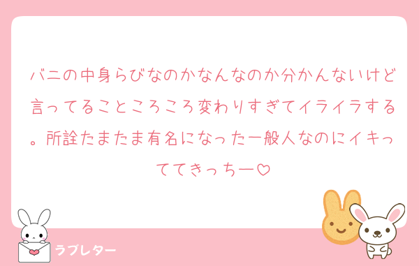 バニの中身らびなのかなんなのか分かんないけど言ってることころころ変わりすぎてイライラする。所詮たまたま有名になった一般人なのにイキっててきっちー