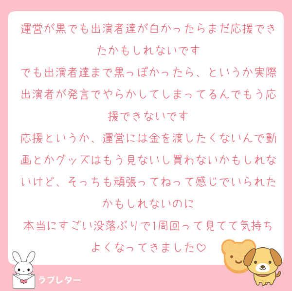 運営が黒でも出演者達が白かったらまだ応援できたかもしれないです
でも出演者達まで黒っぽかったら、というか実際出演者が発言でやらかしてしまってるんでもう応援できないです
応援というか、運営には金を渡したくないんで動画とかグッズはもう見ないし買わないかもしれないけど、そっちも頑張ってねって感じでいられたかもしれないのに
本当にすごい没落ぶりで1周回って見てて気持ちよくなってきました