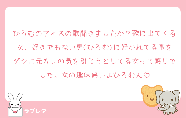 ひろむのアイスの歌聞きましたか？歌に出てくる女、好きでもない男(ひろむ)に好かれてる事をダシに元カレの気を引こうとしてる女って感じでした。女の趣味悪いよひろむん
