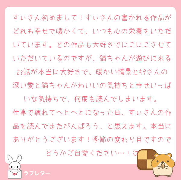 すぃさん初めまして！すぃさんの書かれる作品がどれも幸せで暖かくて、いつも心の栄養をいただいています。どの作品も大好きでにこにこさせていただいているのですが、猫ちゃんが遊びに来るお話が本当に大好きで、暖かい情景とｷﾀさんの深い愛と猫ちゃんかわいいの気持ちと幸せいっぱいな気持ちで、何度も読んでしまいます。
仕事で疲れてへとへとになった日、すぃさんの作品を読んでまたがんばろう、と思えます。本当にありがとうございます！季節の変わり目ですのでどうかご自愛ください…！