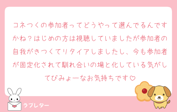 コネつくの参加者ってどうやって選んでるんですかね？はじめの方は視聴していましたが参加者の自我がきつくてリタイアしましたし、今も参加者が固定化されて馴れ合いの場と化している気がしてびみょーなお気持ちです