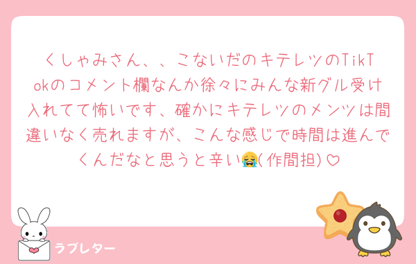 くしゃみさん、、こないだのキテレツのTikTokのコメント欄なんか徐々にみんな新グル受け入れてて怖いです、確かにキテレツのメンツは間違いなく売れますが、こんな感じで時間は進んでくんだなと思うと辛い😭(作間担)