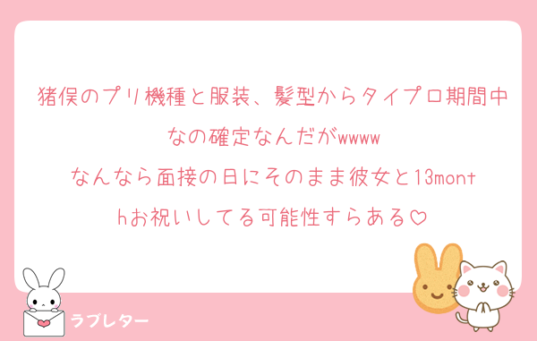 猪俣のプリ機種と服装、髪型からタイプロ期間中なの確定なんだがwwww
なんなら面接の日にそのまま彼女と13monthお祝いしてる可能性すらある