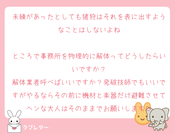 未練があったとしても猪狩はそれを表に出すようなことはしないよね

ところで事務所を物理的に解体ってどうしたらいいですか？
解体業者呼べばいいですか？発破技師でもいいですがやるならその前に機材と楽器だけ避難させてヘンな大人はそのままでお願いします