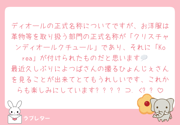 ディオールの正式名称についてですが、お洋服は革物等を取り扱う部門の正式名称が「クリスチャンディオールクチュール」であり、それに「Korea」が付けられたものだと思います💭❤︎ 最近久しぶりによつばさんの撮るひょんじぇさんを見ることが出来てとてもうれしいです、これからも楽しみにしています꒰՞⸝⸝⊃. <՞꒱