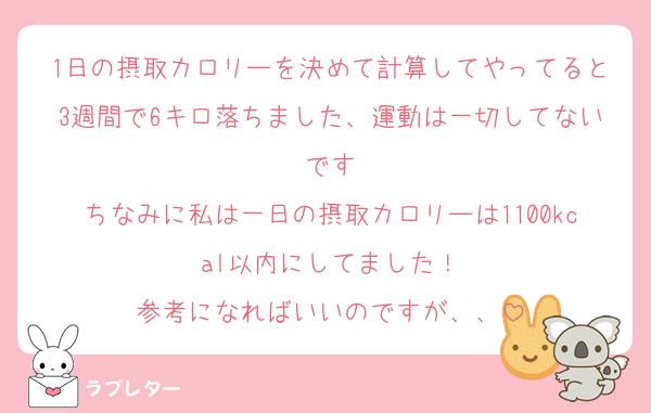 1日の摂取カロリーを決めて計算してやってると3週間で6キロ落ちました、運動は一切してないです
ちなみに私は一日の摂取カロリーは1100kcal以内にしてました！
参考になればいいのですが、、