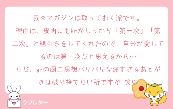 我々マガジンは取っておく派です。
理由は、皮肉にもknがしっかり「第一次」「第二次」と線引きをしてくれたので、自分が愛してるのは第一次だと思えるから…
ただ、grの厨二思想バリバリな痛すぎるあとがきは破り捨てたい所ですが 笑
