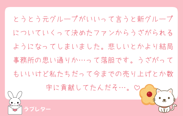 とうとう元グループがいいって言うと新グループについていくって決めたファンからうざがられるようになってしまいました。悲しいとかより結局事務所の思い通りか…って落胆です。うざがってもいいけど私たちだって今までの売り上げとか数字に貢献してたんだそ…。