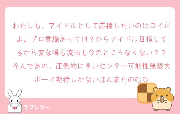 わたしも、アイドルとして応援したいのはロイだよ。プロ意識あって14？からアイドル目指してるから変な噂も流出も今のところなくない？？
そんであの、圧倒的に多いセンター可能性無限大ボーイ期待しかないほんまたのむ