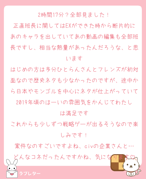 2時間17分？全部見ました！
正直班長に関してはEXができた時から断片的にあのキャラを出していてあの動画の編集も全部班長ですし、相当な熱量があったんだろうな、と思います
はじめの方は多分ひとらんさんとフレンズが初対面なので歴史ネタも少なかったのですが、途中から日本やモンゴルを中心にネタが仕上がっていて2019年頃のほーいの雰囲気をかんじてわたしは満足です
これからも少しずつ戦略ゲーが出るそうなので楽しみです！
案件なのすごいですよね、civの企業さんと…どんなコネだったんですかね、気になります