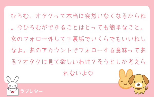 ひろむ、オタクって本当に突然いなくなるからね。今ひろむができることはとっても簡単なこと。女のフォロー外して？裏垢でいくらでもいいねしなよ。あのアカウントでフォローする意味ってある？オタクに見て欲しいわけ？そうとしか考えられないよ