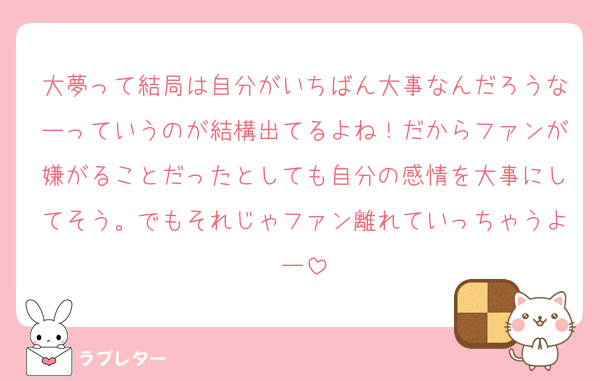 大夢って結局は自分がいちばん大事なんだろうなーっていうのが結構出てるよね！だからファンが嫌がることだったとしても自分の感情を大事にしてそう。でもそれじゃファン離れていっちゃうよー