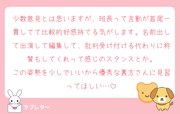 少数意見とは思いますが、班長って言動が首尾一貫してて比較的好感持てる気がします。名前出して出演して編集して、批判受け付ける代わりに称賛もしてくれって感じのスタンスとか。
この姿勢を少しでいいから優秀な裏方さんに見習ってほしい…