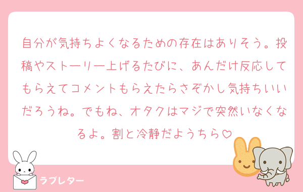 自分が気持ちよくなるための存在はありそう。投稿やストーリー上げるたびに、あんだけ反応してもらえてコメントもらえたらさぞかし気持ちいいだろうね。でもね、オタクはマジで突然いなくなるよ。割と冷静だようちら
