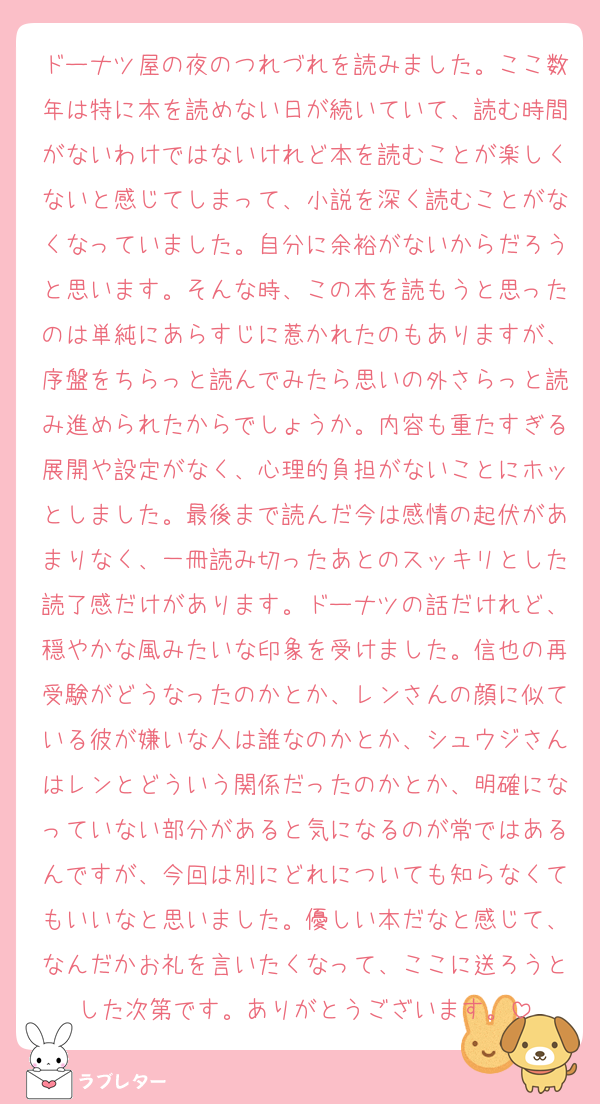 ドーナツ屋の夜のつれづれを読みました。ここ数年は特に本を読めない日が続いていて、読む時間がないわけではないけれど本を読むことが楽しくないと感じてしまって、小説を深く読むことがなくなっていました。自分に余裕がないからだろうと思います。そんな時、この本を読もうと思ったのは単純にあらすじに惹かれたのもありますが、序盤をちらっと読んでみたら思いの外さらっと読み進められたからでしょうか。内容も重たすぎる展開や設定がなく、心理的負担がないことにホッとしました。最後まで読んだ今は感情の起伏があまりなく、一冊読み切ったあとのスッキリとした読了感だけがあります。ドーナツの話だけれど、穏やかな風みたいな印象を受けました。信也の再受験がどうなったのかとか、レンさんの顔に似ている彼が嫌いな人は誰なのかとか、シュウジさんはレンとどういう関係だったのかとか、明確になっていない部分があると気になるのが常ではあるんですが、今回は別にどれについても知らなくてもいいなと思いました。優しい本だなと感じて、なんだかお礼を言いたくなって、ここに送ろうとした次第です。ありがとうございます。