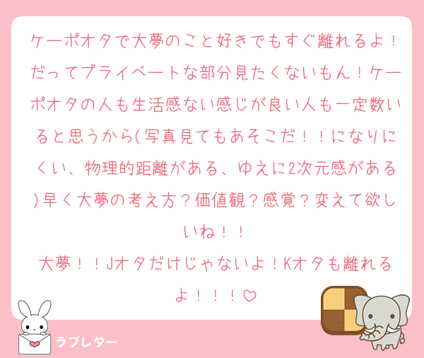 ケーポオタで大夢のこと好きでもすぐ離れるよ！だってプライベートな部分見たくないもん！ケーポオタの人も生活感ない感じが良い人も一定数いると思うから(写真見てもあそこだ！！になりにくい、物理的距離がある、ゆえに2次元感がある)早く大夢の考え方？価値観？感覚？変えて欲しいね！！
大夢！！Jオタだけじゃないよ！Kオタも離れるよ！！！