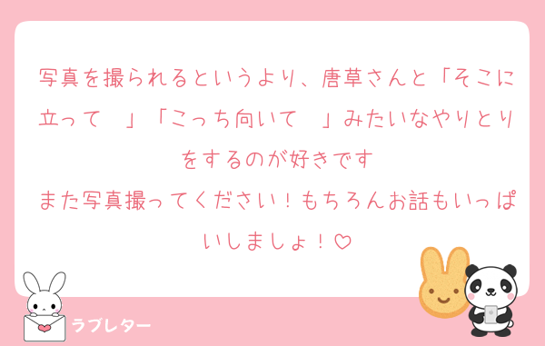 写真を撮られるというより、唐草さんと「そこに立って〜」「こっち向いて〜」みたいなやりとりをするのが好きです
また写真撮ってください！もちろんお話もいっぱいしましょ！