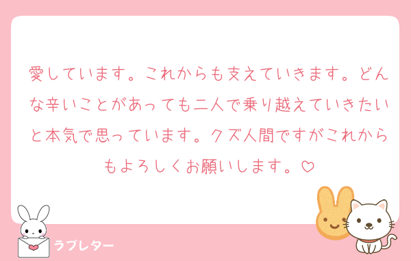 愛しています。これからも支えていきます。どんな辛いことがあっても二人で乗り越えていきたいと本気で思っています。クズ人間ですがこれからもよろしくお願いします。