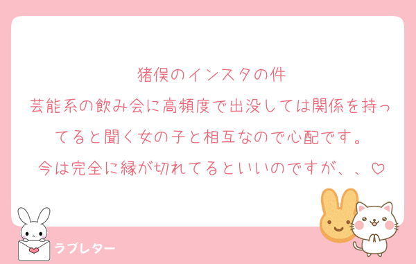 猪俣のインスタの件
芸能系の飲み会に高頻度で出没しては関係を持ってると聞く女の子と相互なので心配です。
今は完全に縁が切れてるといいのですが、、