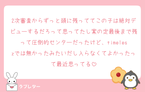 2次審査からずっと頭に残っててこの子は絶対デビューするだろって思ってたし案の定最後まで残って圧倒的センターだったけど、timeleszでは無かったみたいだし入らなくてよかったって最近思ってる