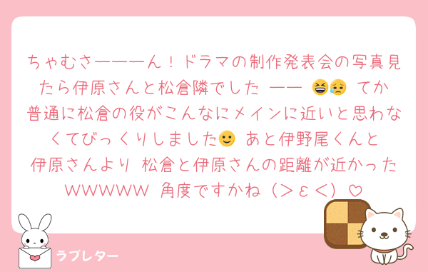 ちゃむさーーーん！ドラマの制作発表会の写真見たら伊原さんと松倉隣でした ーー 😆😥 てか普通に松倉の役がこんなにメインに近いと思わなくてびっくりしました🙂‍↕️あと伊野尾くんと伊原さんより 松倉と伊原さんの距離が近かったＷＷＷＷＷ 角度ですかね（＞ε＜）