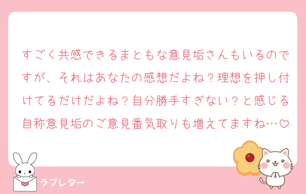 すごく共感できるまともな意見垢さんもいるのですが、それはあなたの感想だよね？理想を押し付けてるだけだよね？自分勝手すぎない？と感じる自称意見垢のご意見番気取りも増えてますね…