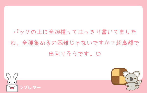 パックの上に全20種ってはっきり書いてましたね。全種集めるの困難じゃないですか？超高額で出回りそうです。